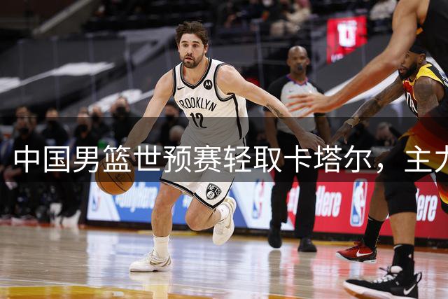 中国男篮世预赛轻取卡塔尔，主力球员实力尽显