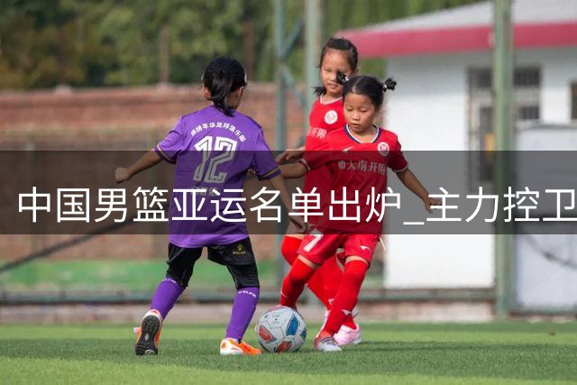 中国男篮亚运名单出炉 主力控卫伤退周琦再次无缘