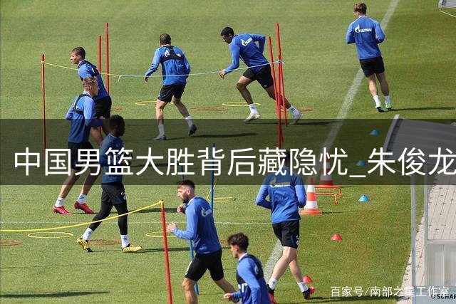 中国男篮大胜背后藏隐忧 朱俊龙首发位置恐将不保