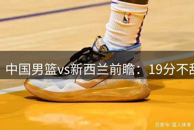 中国男篮vs新西兰前瞻：19分不敌乌拉圭后急需反弹 王俊杰状态引关注