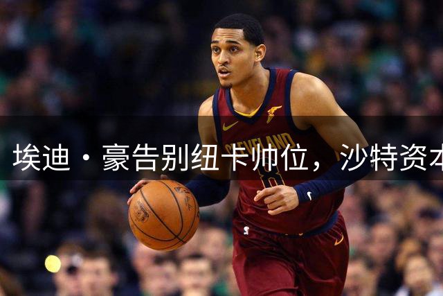 埃迪·豪告别纽卡帅位，沙特资本主导英超豪门换帅潮