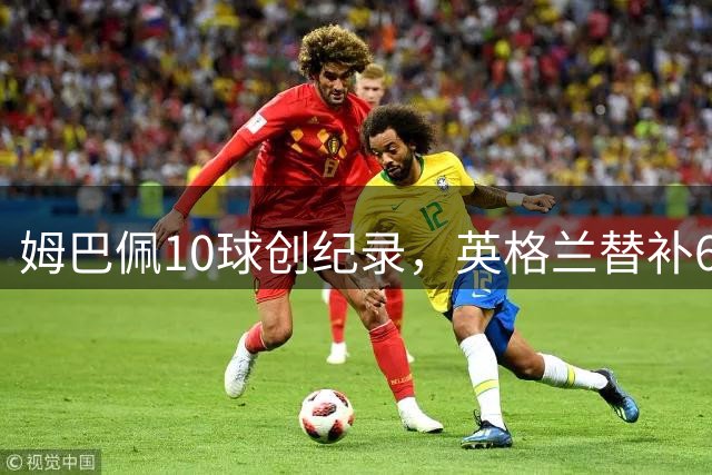 姆巴佩10球创纪录，英格兰替补6-4逆转法国队告别战