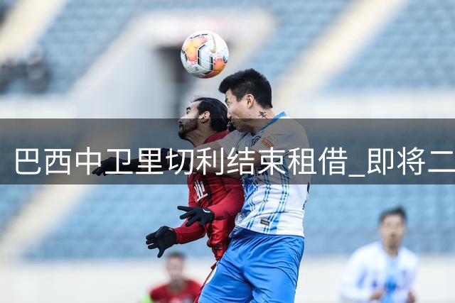 巴西中卫里切利结束租借 即将二度加盟青岛西海岸