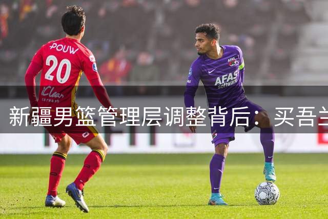 新疆男篮管理层调整背后：买吾兰面临90天"转正"大考
