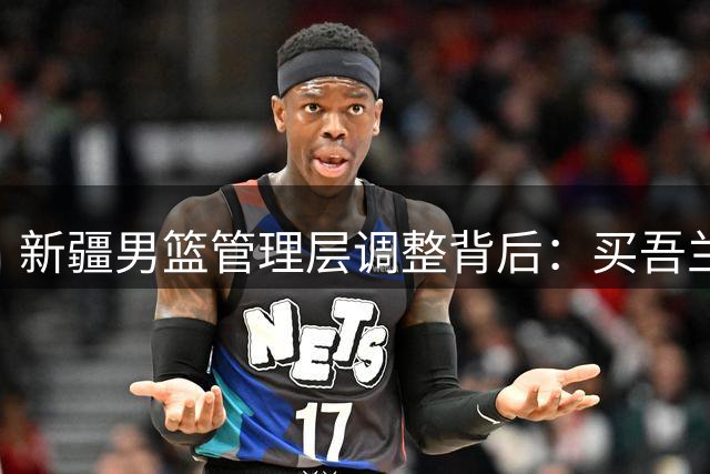 新疆男篮管理层调整背后：买吾兰面临90天"转正"大考