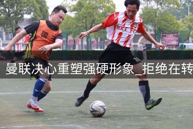 曼联决心重塑强硬形象 拒绝在转会市场任人摆布