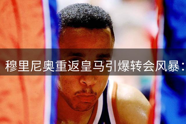 穆里尼奥重返皇马引爆转会风暴：大手笔引援与阵容大清洗同步推进