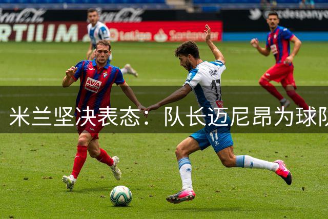 米兰坚决表态：队长迈尼昂为球队核心 老板将亲自安抚