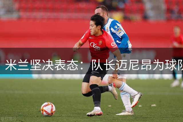 米兰坚决表态：队长迈尼昂为球队核心 老板将亲自安抚
