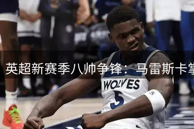 英超新赛季八帅争锋：马雷斯卡掌舵曼城 阿隆索临危受命蓝军