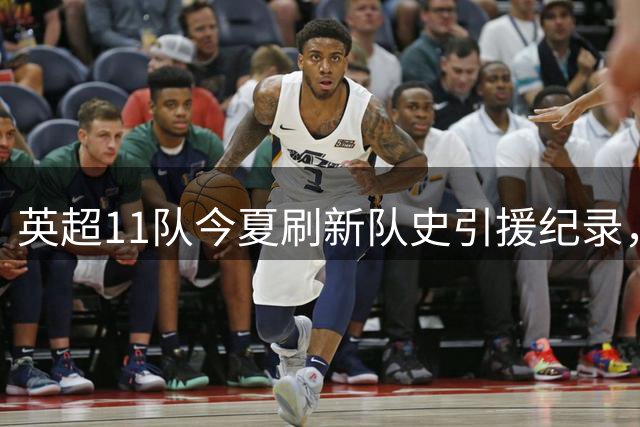 英超11队今夏刷新队史引援纪录，罗杰斯1.38亿欧元领跑