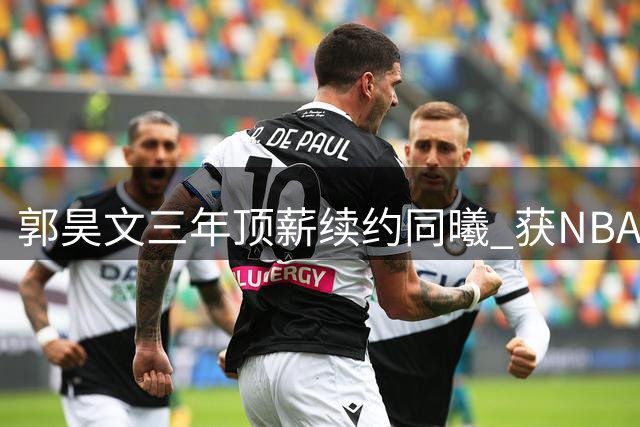 郭昊文三年顶薪续约同曦 获NBA发展全面支持